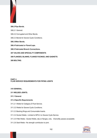 162
306.2 Pipe Bends.
306.2.1 General.
306.2.2 Corrugated and Other Bends.
306.2.3 Bends for Severe Cyclic Conditions.
306.3 Miter Bends.
306.4 Fabricated or Flared Laps.
306.5 Fabricated Branch Connections.
307 VALVES AND SPECIALTY COMPONENTS.
308 FLANGES, BLANKS, FLANGE FACINGS, AND GASKETS.
309 BOLTING.
PART 4
FLUID SERVICE REQUIREMENTS FOR PIPING JOINTS
310 GENERAL.
311 WELDED JOINTS.
311.1 General.
311.2 Specific Requirements.
311.2.1 Welds for Category D Fluid Service.
311.2.2 Welds for Severe Cyclic Conditions.
311.2.3 Backing Rings and Consumable Inserts.
311.2.4 Socket Welds - Limited to NPS 2 on Severe Cycle Service.
311.2.5 Fillet Welds - Socket Welds, slip on flanges, only. Drains/By passes acceptable.
311.2.6 Seal Welds - No strength contribution to joint.
 