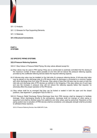 165
321.1.2 Analysis.
321.1.3 Stresses for Pipe Supporting Elements.
321.1.4 Materials.
321.4 Structural Connections.
PART 6
SYSTEMS
322 SPECIFIC PIPING SYSTEMS.
322.6 Pressure Relieving Systems.
322.6.1 Stop Valves in Pressure Relief Piping--No stop valves allowed except for:
(a) Stop valves may be used in PRV piping if they are so constructed or positively controlled that the closing of
the maximum number of block valves possible at one time will not reduce the pressure relieving capacity
provided by the unaffected relieving devices below the required relieving capacity.
(b) A full-area stop valve may be installed on the inlet side of a pressure relieving device. A full area stop valve
may be placed on the discharge side of a PR device when its discharge is connected to a common header
with other discharge lines from other PR devices. Stop valves of less than full area may be used on both the
inlet side and discharge side of PR devices as outlined in the foregoing, if the stop valves are of such type
and size the increase in pressure drop will not reduce the relieving capacity below that required, no
adversely affect the proper operation of the PR device.
(c) Stop valves shall be so arranged that they can be locked or sealed in both the open and the closed
positions. See Appendix F, paragraph F322.6 of B31.3.
322.6.2 Pressure Relief Discharge Piping--Discharge lines from PRS devices shall be designed to facilitate
drainage. When discharging directly to the atmosphere, discharge shall not impinge on other piping or
equipment and shall be directed away from platforms and other areas used by personnel. Reactions on the
piping system due to actuation of PRS devices shall be considered, and adequate strength shall be provided
to withstand these reactions.
322.6.3 Pressure Relieving Devices--See ASME BPV Code.
 
