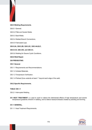 170
328.5 Welding Requirements.
328.5.1 General.
328.5.2 Fillet and Socket Welds.
328.5.3 Seal Welds.
328.5.4 Welded Branch Connections.
328.5.5 Fabricated Laps.
328.5.2A, 328.5.2B, 328.5.2C, 328.5.4A,B,C,
328.5.4.D, 328.5.4E, and 328.5.5.
328.5.6 Welding for Severe Cyclic Conditions.
328.6 Weld Repair.
330 PREHEATING.
330.1 General.
330.1.1 Requirements and Recommendations.
330.1.2 Unlisted Materials.
330.1.3 Temperature Verification.
330.1.4 Preheat Zone--extends at least 1” beyond each edge of the weld.
330.2 Specific Requirements.
TABLE 330.1.1
330.2.1 Interrupted Welding.
331 HEAT TREATMENT-- is used to avert or relieve the detrimental effects of high temperature and severe
temperature gradients inherent in welding, and to relieve residual stresses created by bending and forming.
331.1 GENERAL.
331.1.1 Heat Treatment Requirements.
 