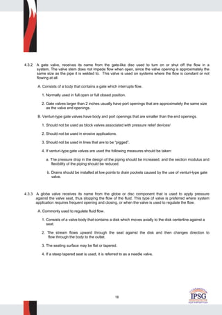 18
4.3.2 A gate valve, receives its name from the gate-like disc used to turn on or shut off the flow in a
system. The valve stem does not impede flow when open, since the valve opening is approximately the
same size as the pipe it is welded to. This valve is used on systems where the flow is constant or not
flowing at all.
A. Consists of a body that contains a gate which interrupts flow.
1. Normally used in full open or full closed position.
2. Gate valves larger than 2 inches usually have port openings that are approximately the same size
as the valve end openings.
B. Venturi-type gate valves have body and port openings that are smaller than the end openings.
1. Should not be used as block valves associated with pressure relief devices/
2. Should not be used in erosive applications.
3. Should not be used in lines that are to be “pigged”.
4. If venturi-type gate valves are used the following measures should be taken:
a. The pressure drop in the design of the piping should be increased, and the section modulus and
flexibility of the piping should be reduced.
b. Drains should be installed at low points to drain pockets caused by the use of venturi-type gate
valve.
4.3.3 A globe valve receives its name from the globe or disc component that is used to apply pressure
against the valve seat, thus stopping the flow of the fluid. This type of valve is preferred where system
application requires frequent opening and closing, or when the valve is used to regulate the flow.
A. Commonly used to regulate fluid flow.
1. Consists of a valve body that contains a disk which moves axially to the disk centerline against a
seat.
2. The stream flows upward through the seat against the disk and then changes direction to
flow through the body to the outlet.
3. The seating surface may be flat or tapered.
4. If a steep tapered seat is used, it is referred to as a needle valve.
 