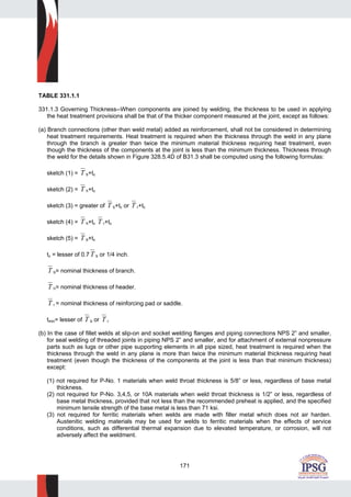 171
TABLE 331.1.1
331.1.3 Governing Thickness--When components are joined by welding, the thickness to be used in applying
the heat treatment provisions shall be that of the thicker component measured at the joint, except as follows:
(a) Branch connections (other than weld metal) added as reinforcement, shall not be considered in determining
heat treatment requirements. Heat treatment is required when the thickness through the weld in any plane
through the branch is greater than twice the minimum material thickness requiring heat treatment, even
though the thickness of the components at the joint is less than the minimum thickness. Thickness through
the weld for the details shown in Figure 328.5.4D of B31.3 shall be computed using the following formulas:
sketch (1) = T b+tc
sketch (2) = T h+tc
sketch (3) = greater of T b+tc or T r+tc
sketch (4) = T h+tc T r+tc
sketch (5) = T b+tc
tc = lesser of 0.7 T b or 1/4 inch.
T b= nominal thickness of branch.
T h= nominal thickness of header.
T r = nominal thickness of reinforcing pad or saddle.
tmin= lesser of T b or T r
(b) In the case of fillet welds at slip-on and socket welding flanges and piping connections NPS 2” and smaller,
for seal welding of threaded joints in piping NPS 2” and smaller, and for attachment of external nonpressure
parts such as lugs or other pipe supporting elements in all pipe sized, heat treatment is required when the
thickness through the weld in any plane is more than twice the minimum material thickness requiring heat
treatment (even though the thickness of the components at the joint is less than that minimum thickness)
except:
(1) not required for P-No. 1 materials when weld throat thickness is 5/8” or less, regardless of base metal
thickness.
(2) not required for P-No. 3,4,5, or 10A materials when weld throat thickness is 1/2” or less, regardless of
base metal thickness, provided that not less than the recommended preheat is applied, and the specified
minimum tensile strength of the base metal is less than 71 ksi.
(3) not required for ferritic materials when welds are made with filler metal which does not air harden.
Austenitic welding materials may be used for welds to ferritic materials when the effects of service
conditions, such as differential thermal expansion due to elevated temperature, or corrosion, will not
adversely affect the weldment.
 