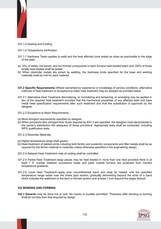 172
331.1.4 Heating and Cooling.
331.1.6 Temperature Verification.
331.1.7 Hardness Tests--applies to weld and the heat affected zone tested as close as practicable to the edge
of the weld.
(a) 10% of welds, hot bends, and hot formed components in each furnace heat treated batch and 100% of those
locally heat treated shall be tested.
(b) When dissimilar metals are joined by welding, the hardness limits specified for the base and welding
materials shall be met for each material.
331.2 Specific Requirements--Where warranted by experience or knowledge of service conditions, alternative
methods of heat treatment or exceptions to basic heat treatment may be adopted as provided below:
331.2.1 Alternative Heat Treatment--Normalizing, or normalizing and tempering, or annealing may be applied in
lieu of the required heat treatment provided that the mechanical properties of any affected weld and base
metal meet specification requirements after such treatment and that the substitution is approved by the
designer.
331.2.2 Exceptions to Basic Requirements.
(a) More stringent requirements specified by designer.
(b) When provisions less stringent than those required by B31.3 are specified, the designer must demonstrate to
the owner’s satisfaction the adequacy of those provisions. Appropriate tests shall be conducted, including
WPS qualification tests.
331.2.3 Dissimilar Materials.
(a) Higher temperature range shall govern.
(b) Heat treatment of welded joints including both ferritic and austenitic components and filler metals shall be as
required for the ferritic material or materials unless otherwise specified in the engineering design.
331.2.4 Delayed Heat Treatment--rate of cooling shall be controlled.
331.2.5 Partial Heat Treatment--large pieces may be heat treated in more than one heat provided there is at
least 1 ft. overlap between successive heats and parts outside furnace are protected from harmful
temperature gradients.
331.2.6 Local Heat Treatment--apply over circumferential band and shall be heated until the specified
temperature range exists over the entire pipe section, gradually diminishing beyond the ends of a band
which includes the weldment or the bent or formed section and at least 1 inch beyond the edges thereof.
332 BENDING AND FORMING.
332.1 General--may be done hot or cold. No cracks or buckles permitted. Thickness after bending or forming
shall be not less than that required by design.
 