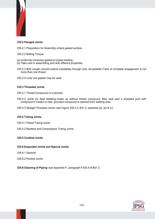174
335.2 Flanged Joints.
335.2.1 Preparation for Assembly--check gasket surface.
335.2.2 Bolting Torque.
(a) Uniformly compress gasket to proper loading.
(b) Take care in assembling joint with different properties.
335.2.3 Bolt Length--should extend completely through nuts. Acceptable if lack of complete engagement is not
more than one thread.
335.2.4--only one gasket may be used.
335.3 Threaded Joints.
335.3.1 Thread Compound or Lubricant.
335.3.2 Joints for Seal Welding--make up without thread compound. May seal wed a threaded joint with
compound if it leaks on test, provided compound is cleaned from welding area.
335.3.3 Straight Threaded Joints--see Figure 335.3.3, B31.3, sketches (a), (b) & (c).
335.4 Tubing Joints.
335.4.1 Flared Tubing Joints.
335.4.2 flareless and Compression Tubing Joints.
335.5 Caulked Joints.
335.6 Expanded Joints and Special Joints.
335.6.1 General
335.6.2 Packed Joints.
335.9 Cleaning of Piping--see Appendix F, paragraph F335.9 of B31.3.
 