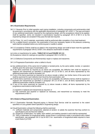 176
341.3 Examination Requirements.
341.3.1 General--Prior to initial operation each piping installation, including components and workmanship shall
be examined in accordance with the applicable requirements of paragraph 341 of B31.3. The type and extent
of any additional examination required by the engineering design, and the acceptance criteria to be applied,
shall be specified. Joints not included in examinations required by paragraph 341.4 of B31.3 or by the
engineering design are accepted if they pass the leak test required.
(a) For P-Nos. 3,4, and 5 materials, examination shall be performed after completion of any heat treatment.
(b) For a welded branch connection, the examination of and any necessary repairs to the pressure containing
weld shall be completed before any reinforcing pad or saddle is added.
341.3.2 acceptance Criteria--shall be as stated in the engineering design and shall at least meet the applicable
requirements of paragraph 344.6.2 of B31.3 for ultrasonic examination of welds.
(a) Limits on imperfections for welds-- TABLE 341.3.2 and FIGURE 341.3.2.
(b) Acceptance criteria for castings are specified in paragraph 302.3.3 of B31.3.
341.3.3 Defective Components and Workmanship--repair or replace and reexamine.
341.3.4 Progressive Examination--when a defect is found.
(a) two additional items of the same kind (if welded or bonded joints, by the same welder, bonder, or operator)
shall be given the same type of examination; and
(b) if the items examined as required by (a) above are acceptable, the defective item shall be repaired or
replaced and reexamined as specified in paragraph 341.3.3 of B31.3, and all items represented by this
additional examination shall be accepted; but
(c) if any of the items examined as required by (a) above reveals a defect, two further items of the same kind
shall be examined for each defective item found by that examination; and
(d) if all the items examined as required by (c) above are acceptable, the defective item(s) shall be repaired or
replaced and reexamined as specified in paragraph 341.3.3 of B31.3, and all items represented by this
additional examination shall be accepted; but
(e) if any of the items examined as required by (c) above reveals a defect, all items represented by the
progressive examinations shall be either:
(1) repaired or replaced and reexamined as required; or
(2) fully examined and repaired or replaced as necessary, and reexamined as necessary to meet the
requirements of B31.3.
341.4 Extent of Required Examination.
341.4.1 Examination Normally Required--piping in Normal Fluid Service shall be examined to the extent
specified or to any greater extent specified in engineering design.
(a) Visual Examination--at least the following shall be examined:
(1) sufficient materials and components, selected at random, to satisfy the examiner that they conform to
specifications and are free from defects;
(2) at least 5% of fabrication. For welds, each welder’s and welding operator’s work shall be represented.
(3) 100% of fabrication for longitudinal welds, except those in components made in accordance with a listed
specification. see paragraph 341.5.1(a) for B31.3 for examination of longitudinal welds required to have
a joint factor Ej of 0.90.
 