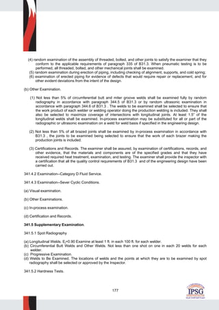 177
(4) random examination of the assembly of threaded, bolted, and other joints to satisfy the examiner that they
conform to the applicable requirements of paragraph 335 of B31.3. When pneumatic testing is to be
performed, all threaded, bolted, and other mechanical joints shall be examined.
(5) random examination during erection of piping, including checking of alignment, supports, and cold spring;
(6) examination of erected piping for evidence of defects that would require repair or replacement, and for
other evident deviations from the intent of the design.
(b) Other Examination.
(1) Not less than 5% of circumferential butt and miter groove welds shall be examined fully by random
radiography in accordance with paragraph 344.5 of B31.3 or by random ultrasonic examination in
accordance with paragraph 344.6 of B31.3 . The welds to be examined shall be selected to ensure that
the work product of each welder or welding operator doing the production welding is included. They shall
also be selected to maximize coverage of intersections with longitudinal joints. At least 1.5” of the
longitudinal welds shall be examined. In-process examination may be substituted for all or part of the
radiographic or ultrasonic examination on a weld for weld basis if specified in the engineering design.
(2) Not less than 5% of all brazed joints shall be examined by in-process examination in accordance with
B31.3 , the joints to be examined being selected to ensure that the work of each brazer making the
production joints is included.
(3) Certifications and Records. The examiner shall be assured, by examination of certifications, records, and
other evidence, that the materials and components are of the specified grades and that they have
received required heat treatment, examination, and testing. The examiner shall provide the inspector with
a certification that all the quality control requirements of B31.3 and of the engineering design have been
carried out.
341.4.2 Examination--Category D Fluid Service.
341.4.3 Examination--Sever Cyclic Conditions.
(a) Visual examination.
(b) Other Examinations.
(c) In-process examination.
(d) Certification and Records.
341.5 Supplementary Examination.
341.5.1 Spot Radiography
(a) Longitudinal Welds. Ej=0.90 Examine at least 1 ft. in each 100 ft. for each welder.
(b) Circumferential Butt Welds and Other Welds. Not less than one shot on one in each 20 welds for each
welder.
(c) Progressive Examination.
(d) Welds to Be Examined. The locations of welds and the points at which they are to be examined by spot
radiography shall be selected or approved by the Inspector.
341.5.2 Hardness Tests.
 