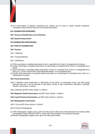 178
341.5.3 Examinations to Resolve Uncertainty--Any method may be used to resolve doubtful indications.
Acceptance criteria shall be those for the required examination.
342. EXAMINATION PERSONNEL.
342.1 Personnel Qualification and Certification.
342.2 Specific Requirement.
343 EXAMINATION PROCEDURES.
344 TYPES OF EXAMINATION.
344.1 General.
344.1.1 Methods.
344.1.2 special Methods.
344.1.3 Definitions.
(a) 100% examination--complete examination of all of a specified kind of item in a designated lot of piping.
(b) random examination--complete examination of a percentage of a specified kind of item in a designated lot of
piping.
(c) spot examination--a specified partial examination of each of a specified kind of item in a designated lot of
piping, e.g., of part of the length of shop-fabricated welds in a lot of jacketed piping.
(d) random spot examination--a specified partial examination of a percentage of a specified kind of item in a
designated lot of piping.
344.2 Visual Examination.
344.2.1 Definition--visual examination is observation of the portion of components, joints, and other piping
elements that are or can be exposed to view before, during, or after manufacture, fabrication, assembly,
erection, examination, or testing.
344.2.2 Method--per BPV Code, Section V, Article 9.
344.3 Magnetic Particle Examination--per BPV Code, Section V, Article 7.
344.4 Liquid Penetrant Examination--per BPV Code, Section V, Article 6.
344.5 Radiographic Examination.
344.5.1 Do per BPV Code, Section V, Article 2.
344.5.2 Extent of Radiography.
(a) 100% Radiography. Applies only to girth and miter groove welds and to fabricated branch connection welds
comparable to Figure 328.5.4E of B31.3, unless other wise specified in the engineering design.
(b) Random Radiography. Applies only to girth and miter groove welds.
 
