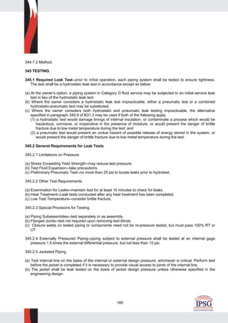 180
344.7.2 Method.
345 TESTING.
345.1 Required Leak Test--prior to initial operation, each piping system shall be tested to ensure tightness.
The test shall be a hydrostatic leak test in accordance except as below:
(a) At the owner’s option, a piping system in Category D fluid service may be subjected to an initial service leak
test in lieu of the hydrostatic leak test.
(b) Where the owner considers a hydrostatic leak test impracticable, either a pneumatic test or a combined
hydrostatic-pneumatic test may be substituted.
(c) Where the owner considers both hydrostatic and pneumatic leak testing impracticable, the alternative
specified in paragraph 345.9 of B31.3 may be used if both of the following apply:
(1) a hydrostatic test would damage linings of internal insulation, or contaminate a process which would be
hazardous, corrosive, or inoperative in the presence of moisture, or would present the danger of brittle
fracture due to low metal temperature during the test; and
(2) a pneumatic test would present an undue hazard of possible release of energy stored in the system, or
would present the danger of brittle fracture due to low metal temperature during the test.
345.2 General Requirements for Leak Tests.
345.2.1 Limitations on Pressure.
(a) Stress Exceeding Yield Strength--may reduce test pressure.
(b) Test Fluid Expansion--take precautions.
(c) Preliminary Pneumatic Test--no more than 25 psi to locate leaks prior to hydrotest.
345.2.2 Other Test Requirements.
(a) Examination for Leaks--maintain test for at least 10 minutes to check for leaks.
(b) Heat Treatment--Leak tests conducted after any heat treatment has been completed.
(c) Low Test Temperature--consider brittle fracture.
345.2.3 Special Provisions for Testing.
(a) Piping Subassemblies--test separately or as assembly.
(b) Flanged Joints--test not required upon removing test blinds.
(c) Closure welds on tested piping or components need not be re-pressure tested, but must pass 100% RT or
UT.
345.2.4 Externally Pressured Piping--piping subject to external pressure shall be tested at an internal gage
pressure 1.5 times the external differential pressure, but not less than 15 psi.
345.2.5 Jacketed Piping.
(a) Test internal line on the basis of the internal or external design pressure, whichever is critical. Perform test
before the jacket is completed if it is necessary to provide visual access to joints of the internal line.
(b) The jacket shall be leak tested on the basis of jacket design pressure unless otherwise specified in the
engineering design.
 