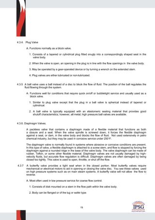 19
4.3.4. Plug Valve
A. Functions normally as a block valve.
1. Consists of a tapered or cylindrical plug fitted snugly into a correspondingly shaped seat in the
valve body.
2. When the valve is open, an opening in the plug is in line with the flow openings in the valve body.
3. May be operated by a gear-operated device or by turning a wrench on the extended stem.
4. Plug valves are either lubricated or non-lubricated.
4.3.5 A ball valve uses a ball instead of a disc to block the flow of fluid. The position of the ball regulates the
fluid flowing through the system.
A. Functions well for conditions that require quick on/off or bubbletight service and usually used as a
block valve.
1. Similar to plug valve except that the plug in a ball valve is spherical instead of tapered or
cylindrical.
2. A ball valve is typically equipped with an elastomeric seating material that provides good
shutoff characteristics; however, all metal, high pressure ball valves are available.
4.3.6. Diaphragm Valves.
A packless valve that contains a diaphragm made of a flexible material that functions as both
a closure and a seal. When the valve spindle is screwed down, it forces the flexible diaphragm
against a seat, or dam, in the valve body and blocks the flow of fluid. Not used extensively in petro
chemical industry, but they may be used in corrosive service under 250°F.
The diaphragm valve is normally found in systems where abrasive or corrosive conditions are present.
In this type of valve, a flexible diaphragm is attached to a screw stem, and flow is stopped by forcing the
diaphragm against a rounded ridge in the base of the valve body. The valve diaphragm can be made of
rubber, Teflon, or some other flexible material. Diaphragm valves are not usually damaged by high-
velocity fluids, but accurate flow regulation is difficult. Diaphragm valves are often damaged by being
closed too tightly. This valve is used to open, throttle, or shut off the flow.
4.3.7 A butterfly valve provides a tight seal when in the closed portion. Most butterfly valves require
mechanical or electrical motors to aid in opening or closing the valve disc. You see these valves used
on high pressure systems such as on main steam systems. A butterfly valve will not allow the flow to
reverse.
A. Most often used in low pressure service for coarse flow control.
1. Consists of disk mounted on a stem in the flow path within the valve body.
2. Body can be flanged or of the lug or wafer type.
 