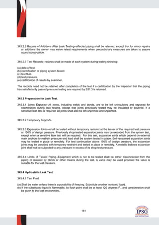 181
345.2.6 Repairs of Additions After Leak Testing--affected piping shall be retested, except that for minor repairs
or additions the owner may waive retest requirements when precautionary measures are taken to assure
sound construction.
345.2.7 Test Records--records shall be made of each system during testing showing:
(a) date of test.
(b) identification of piping system tested.
(c) test fluid.
(d) test pressure.
(e) certification of results by examiner.
The records need not be retained after completion of the test if a certification by the Inspector that the piping
has satisfactorily passed pressure testing are required by B31.3 is retained.
345.3 Preparation for Leak Test.
345.3.1 Joints Exposed--All joints, including welds and bonds, are to be left uninsulated and exposed for
examination during leak testing, except that joints previously tested may be insulated or covered. If a
sensitive leak test is required, all joints shall also be left unprimed and unpainted.
345.3.2 Temporary Supports.
345.3.3 Expansion Joints--shall be tested without temporary restraint at the lesser of the required test pressure
or 150% of design pressure. Previously shop-tested expansion joints may be excluded from the system test,
except when a sensitive leak test will be required. For this test, expansion joints which depend on external
main anchors to restrain pressure end load shall be system tested in place. Self-restrained expansion joints
may be tested in place or remotely. For test continuation above 150% of design pressure, the expansion
joints may be provided with temporary restraint and tested in place or remotely. A metallic bellows expansion
joint shall not be subjected to any pressure in excess of its shop test pressure.
345.3.4 Limits of Tested Piping--Equipment which is not to be tested shall be either disconnected from the
piping or isolated by blinds or other means during the test. A valve may be used provided the valve is
suitable for the test pressure.
345.4 Hydrostatic Leak Test.
345.4.1 Test Fluid.
(a) Shall be water unless there is a possibility of freezing. Substitute another nontoxic liquid.
(b) If the substituted liquid is flammable, its flash point shall be at least 120 degrees F., and consideration shall
be given to the test environment.
 
