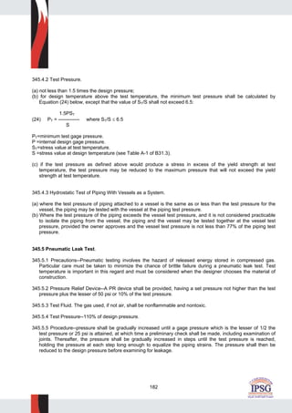 182
345.4.2 Test Pressure.
(a) not less than 1.5 times the design pressure;
(b) for design temperature above the test temperature, the minimum test pressure shall be calculated by
Equation (24) below, except that the value of ST/S shall not exceed 6.5:
1.5PST
(24) PT = ------------- where ST/S ≤ 6.5
S
PT=minimum test gage pressure.
P =internal design gage pressure.
ST=stress value at test temperature.
S =stress value at design temperature (see Table A-1 of B31.3).
(c) if the test pressure as defined above would produce a stress in excess of the yield strength at test
temperature, the test pressure may be reduced to the maximum pressure that will not exceed the yield
strength at test temperature.
345.4.3 Hydrostatic Test of Piping With Vessels as a System.
(a) where the test pressure of piping attached to a vessel is the same as or less than the test pressure for the
vessel, the piping may be tested with the vessel at the piping test pressure.
(b) Where the test pressure of the piping exceeds the vessel test pressure, and it is not considered practicable
to isolate the piping from the vessel, the piping and the vessel may be tested together at the vessel test
pressure, provided the owner approves and the vessel test pressure is not less than 77% of the piping test
pressure.
345.5 Pneumatic Leak Test.
345.5.1 Precautions--Pneumatic testing involves the hazard of released energy stored in compressed gas.
Particular care must be taken to minimize the chance of brittle failure during a pneumatic leak test. Test
temperature is important in this regard and must be considered when the designer chooses the material of
construction.
345.5.2 Pressure Relief Device--A PR device shall be provided, having a set pressure not higher than the test
pressure plus the lesser of 50 psi or 10% of the test pressure.
345.5.3 Test Fluid. The gas used, if not air, shall be nonflammable and nontoxic.
345.5.4 Test Pressure--110% of design pressure.
345.5.5 Procedure--pressure shall be gradually increased until a gage pressure which is the lesser of 1/2 the
test pressure or 25 psi is attained, at which time a preliminary check shall be made, including examination of
joints. Thereafter, the pressure shall be gradually increased in steps until the test pressure is reached,
holding the pressure at each step long enough to equalize the piping strains. The pressure shall then be
reduced to the design pressure before examining for leakage.
 