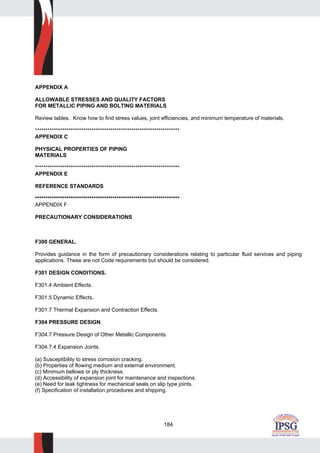 184
APPENDIX A
ALLOWABLE STRESSES AND QUALITY FACTORS
FOR METALLIC PIPING AND BOLTING MATERIALS
Review tables. Know how to find stress values, joint efficiencies, and minimum temperature of materials.
*********************************************************************
APPENDIX C
PHYSICAL PROPERTIES OF PIPING
MATERIALS
*********************************************************************
APPENDIX E
REFERENCE STANDARDS
*********************************************************************
APPENDIX F
PRECAUTIONARY CONSIDERATIONS
F300 GENERAL.
Provides guidance in the form of precautionary considerations relating to particular fluid services and piping
applications. These are not Code requirements but should be considered.
F301 DESIGN CONDITIONS.
F301.4 Ambient Effects.
F301.5 Dynamic Effects.
F301.7 Thermal Expansion and Contraction Effects.
F304 PRESSURE DESIGN.
F304.7 Pressure Design of Other Metallic Components.
F304.7.4 Expansion Joints.
(a) Susceptibility to stress corrosion cracking.
(b) Properties of flowing medium and external environment.
(c) Minimum bellows or ply thickness.
(d) Accessibility of expansion joint for maintenance and inspections.
(e) Need for leak tightness for mechanical seals on slip type joints.
(f) Specification of installation procedures and shipping.
 