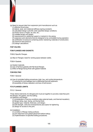 185
(g) Need to request data from expansion joint manufacturer such as:
(1) effective thrust area;
(2) lateral, axial, and rotational stiffness (spring constant);
(3) calculated design cycle life under specified design conditions.
(4) friction force in hinges, tie rods, etc.;
(5) installed length and weight;
(6) requirements for additional support or restraint in the piping;
(7) expansion joint elements that are designed to be uninsulated during operation;
(8) certification of pressure containing and/or restraining materials of construction;
(9) maximum test pressure.
(10) design calculations.
F307 VALVES.
F308 FLANGES AND GASKETS.
F308.2 Specific Flanges.
(a) Slip-on Flanges--need for venting space between welds.
F308.4 Gaskets.
(a) Gasket materials.
(b) Use of full face gaskets with flat faced flanges.
(c) Effect of flange facing finish with gasket material.
F309 BOLTING
F309.1 General
(a) Use of controlled bolting procedures--high, low, and cycling temperature.
(1) potential for joint leakage due to differential thermal expansion.
(2) possibility of stress relaxation and loss of bolt tension.
F312 FLANGED JOINTS.
F312.1 General.
Three distinct elements of a flanged joint must act together to provide a leak-free joint:
the flanges, the gasket, and the bolting.
(a) Selection and Design.
(1) consideration of service conditions (also external loads, and thermal insulation);
(2) flange rating, type, facing, and facing finish.
(3) gasket type, material, thickness, and design;
(4) bolt strength, cold and at temperatures plus specs for tightening.
(5) design for access to the joint.
(b) Installation.
(1) condition of flange mating surfaces;
(2) joint alignment and gasket placement before boltup;
(3) implementation of specified bolting procedures.
 
