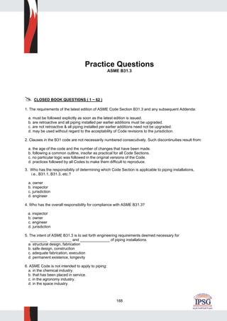 188
Practice Questions
ASME B31.3
CLOSED BOOK QUESTIONS ( 1 ~ 62 )
1. The requirements of the latest edition of ASME Code Section B31.3 and any subsequent Addenda:
a. must be followed explicitly as soon as the latest edition is issued.
b. are retroactive and all piping installed per earlier additions must be upgraded.
c. are not retroactive & all piping installed per earlier additions need not be upgraded.
d. may be used without regard to the acceptability of Code revisions to the jurisdiction.
2. Clauses in the B31 code are not necessarily numbered consecutively. Such discontinuities result from:
a. the age of the code and the number of changes that have been made.
b. following a common outline, insofar as practical for all Code Sections.
c. no particular logic was followed in the original versions of the Code.
d. practices followed by all Codes to make them difficult to reproduce.
3. Who has the responsibility of determining which Code Section is applicable to piping installations,
i.e., B31.1, B31.3, etc.?
a. owner
b. inspector
c. jurisdiction
d. engineer
4. Who has the overall responsibility for compliance with ASME B31.3?
a. inspector
b. owner
c. engineer
d. jurisdiction
5. The intent of ASME B31.3 is to set forth engineering requirements deemed necessary for
________ __________ and ______________ of piping installations.
a. structural design, fabrication
b. safe design, construction
c. adequate fabrication, execution
d. permanent existence, longevity
6. ASME Code is not intended to apply to piping:
a. in the chemical industry.
b. that has been placed in service.
c. in the agronomy industry.
d. in the space industry.
 