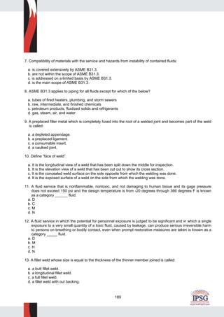 189
7. Compatibility of materials with the service and hazards from instability of contained fluids:
a. is covered extensively by ASME B31.3.
b. are not within the scope of ASME B31.3.
c. is addressed on a limited basis by ASME B31.3.
d. is the main scope of ASME B31.3.
8. ASME B31.3 applies to piping for all fluids except for which of the below?
a. tubes of fired heaters, plumbing, and storm sewers
b. raw, intermediate, and finished chemicals
c. petroleum products, fluidized solids and refrigerants
d. gas, steam, air, and water
9. A preplaced filler metal which is completely fused into the root of a welded joint and becomes part of the weld
is called:
a. a depleted appendage.
b. a preplaced ligament.
c. a consumable insert.
d. a caulked joint.
10. Define “face of weld”.
a. It is the longitudinal view of a weld that has been split down the middle for inspection.
b. It is the elevation view of a weld that has been cut out to show its cross section.
c. It is the concealed weld surface on the side opposite from which the welding was done.
d. It is the exposed surface of a weld on the side from which the welding was done.
11. A fluid service that is nonflammable, nontoxic, and not damaging to human tissue and its gage pressure
does not exceed 150 psi and the design temperature is from -20 degrees through 366 degrees F is known
as a category ______ fluid.
a. D
b. C
c. M
d. N
12. A fluid service in which the potential for personnel exposure is judged to be significant and in which a single
exposure to a very small quantity of a toxic fluid, caused by leakage, can produce serious irreversible harm
to persons on breathing or bodily contact, even when prompt restorative measures are taken is known as a
category _____ fluid.
a. D
b. M
c. H
d. N
13. A fillet weld whose size is equal to the thickness of the thinner member joined is called:
a. a butt fillet weld.
b. a longitudinal fillet weld.
c. a full fillet weld.
d. a fillet weld with out backing.
 