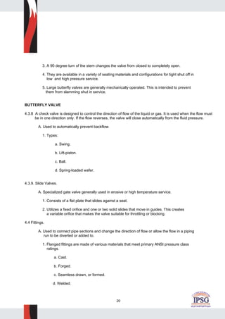 20
3. A 90 degree turn of the stem changes the valve from closed to completely open.
4. They are available in a variety of seating materials and configurations for tight shut off in
low and high pressure service.
5. Large butterfly valves are generally mechanically operated. This is intended to prevent
them from slamming shut in service.
BUTTERFLY VALVE
4.3.8 A check valve is designed to control the direction of flow of the liquid or gas. It is used when the flow must
be in one direction only. If the flow reverses, the valve will close automatically from the fluid pressure.
A. Used to automatically prevent backflow.
1. Types:
a. Swing.
b. Lift-piston.
c. Ball.
d. Spring-loaded wafer.
4.3.9. Slide Valves.
A. Specialized gate valve generally used in erosive or high temperature service.
1. Consists of a flat plate that slides against a seat.
2. Utilizes a fixed orifice and one or two solid slides that move in guides. This creates
a variable orifice that makes the valve suitable for throttling or blocking.
4.4 Fittings.
A. Used to connect pipe sections and change the direction of flow or allow the flow in a piping
run to be diverted or added to.
1. Flanged fittings are made of various materials that meet primary ANSI pressure class
ratings.
a. Cast.
b. Forged.
c. Seamless drawn, or formed.
d. Welded.
 
