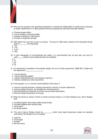 192
28. What can be caused by low operating temperatures, including the chilling effect of sudden loss of pressure
on highly volatile fluids, or in alloy piping the failure to properly post weld heat treat after welding?
a. Thermal restraint effect.
b. Loss of ductility or reduced ductility.
c. Increase in plasticity or deformation.
d. Increase in toughness strength.
29. Fillet welds may vary from convex to concave. The size of a fillet weld is based on the theoretical throat,
which is _______ x the leg length.
a. .707
b. .770
c. 1.414
d. .500
30. In spot radiography of circumferential butt welds, it is recommended that not less than one shot for
each _____ welds for each welder/operator be completed.
a. 5
b. 10
c. 20
d. 30
31. If a requirement is specified in the engineer design, but is not a Code requirement, ASME B31.3 states that
the requirement ___________________.
a. may be ignored.
b. may be optionally applied
c. shall be implemented only if the Inspector requires it.
d. shall be considered a Code requirement.
32. In the equation, tm=t+c, pick the correct definition of the value “t”.
a. minimum required thickness, including mechanical, corrosion, & erosion allowances.
b. pressure design thickness, as calculated for internal pressure.
c. pipe wall thickness (measured or minimum per purchase specification.
d. minimum design temperature of the pipe.
33. When the service is erosive, if there is crevice corrosion present, or if cyclic loadings occur, slip-on flanges
shall:
a. be bolted together with double nutted machine bolts.
b. be bolted together with machine bolts.
c. not be used.
d. be double welded.
34. The use of slip-on flanges should be _________ where many large temperature cycles are expected
particularly if the flanges are not insulated.
a. called for
b. encouraged
c. avoided
d. the first choice
 