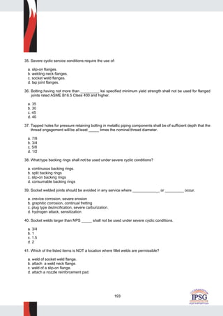 193
35. Severe cyclic service conditions require the use of:
a. slip-on flanges.
b. welding neck flanges.
c. socket weld flanges.
d. lap joint flanges.
36. Bolting having not more than _________ ksi specified minimum yield strength shall not be used for flanged
joints rated ASME B16.5 Class 400 and higher.
a. 35
b. 30
c. 45
d. 40
37. Tapped holes for pressure retaining bolting in metallic piping components shall be of sufficient depth that the
thread engagement will be al least _____ times the nominal thread diameter.
a. 7/8
b. 3/4
c. 5/8
d. 1/2
38. What type backing rings shall not be used under severe cyclic conditions?
a. continuous backing rings.
b. split backing rings
c. slip-on backing rings
d. consumable backing rings
39. Socket welded joints should be avoided in any service where _____________ or _________ occur.
a. crevice corrosion, severe erosion
b. graphitic corrosion, continual fretting
c. plug type dezincification, severe carburization.
d. hydrogen attack, sensitization
40. Socket welds larger than NPS _____ shall not be used under severe cyclic conditions.
a. 3/4
b. 1
c. 1.5
d. 2
41. Which of the listed items is NOT a location where fillet welds are permissible?
a. weld of socket weld flange.
b. attach a weld neck flange.
c. weld of a slip-on flange.
d. attach a nozzle reinforcement pad.
 