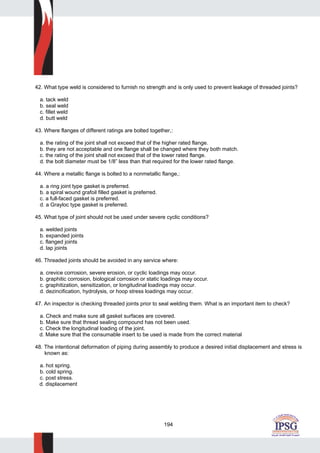 194
42. What type weld is considered to furnish no strength and is only used to prevent leakage of threaded joints?
a. tack weld
b. seal weld
c. fillet weld
d. butt weld
43. Where flanges of different ratings are bolted together,:
a. the rating of the joint shall not exceed that of the higher rated flange.
b. they are not acceptable and one flange shall be changed where they both match.
c. the rating of the joint shall not exceed that of the lower rated flange.
d. the bolt diameter must be 1/8” less than that required for the lower rated flange.
44. Where a metallic flange is bolted to a nonmetallic flange,:
a. a ring joint type gasket is preferred.
b. a spiral wound grafoil filled gasket is preferred.
c. a full-faced gasket is preferred.
d. a Grayloc type gasket is preferred.
45. What type of joint should not be used under severe cyclic conditions?
a. welded joints
b. expanded joints
c. flanged joints
d. lap joints
46. Threaded joints should be avoided in any service where:
a. crevice corrosion, severe erosion, or cyclic loadings may occur.
b. graphitic corrosion, biological corrosion or static loadings may occur.
c. graphitization, sensitization, or longitudinal loadings may occur.
d. dezincification, hydrolysis, or hoop stress loadings may occur.
47. An inspector is checking threaded joints prior to seal welding them. What is an important item to check?
a. Check and make sure all gasket surfaces are covered.
b. Make sure that thread sealing compound has not been used.
c. Check the longitudinal loading of the joint.
d. Make sure that the consumable insert to be used is made from the correct material
48. The intentional deformation of piping during assembly to produce a desired initial displacement and stress is
known as:
a. hot spring.
b. cold spring.
c. post stress.
d. displacement
 