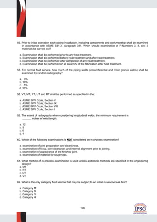 196
56. Prior to initial operation each piping installation, including components and workmanship shall be examined
in accordance with ASME B31.3, paragraph 341. When should examination of P-Numbers 3, 4, and 5
materials be carried out?
a. Examination shall be performed prior to any heat treatment.
b. Examination shall be performed before heat treatment and after heat treatment.
c. Examination shall be performed after completion of any heat treatment.
d. Examination shall be performed on at least 5% of the fabrication after heat treatment.
57. For normal fluid service, how much of the piping welds (circumferential and miter groove welds) shall be
examined by random radiography?
a. 3%
b. 10%
c. 5%
d. 33%
58. VT, MT, PT, UT and RT shall be performed as specified in the:
a. ASME BPV Code, Section V
b. ASME BPV Code, Section IX
c. ASME BPV Code, Section VIII
d. ASME BPV Code, Section I
59. The extent of radiography when considering longitudinal welds, the minimum requirement is
______ inches of weld length.
a. 12
b. 9
c. 6
d. 4
60. Which of the following examinations is NOT considered an in-process examination?
a. examination of joint preparation and cleanliness.
b. examination of fit-up, joint clearance, and internal alignment prior to joining.
c. examination of appearance of the finished joint.
d. examination of material for toughness.
61. What method of in-process examination is used unless additional methods are specified in the engineering
design?
a. MT
b. RT
c. UT
d. VT
62. What is the only category fluid service that may be subject to an initial in-service leak test?
a. Category M
b. Category D
c. Category N
d. Category H
 