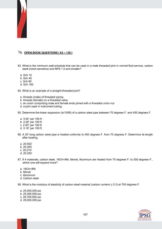 197
OPEN BOOK QUESTIONS ( 63 ~ 130 )
63. What is the minimum wall schedule that can be used in a male threaded joint in normal fluid service, carbon
steel (notch-sensitive) and NPS 1.5 and smaller?
a. Sch 10
b. Sch 40
c. Sch 80
d. Sch 160
64. What is an example of a straight-threaded joint?
a. threads (male) of threaded piping
b. threads (female) on a threaded valve
c. an union comprising male and female ends joined with a threaded union nut
d. a joint used in instrument tubing.
65. Determine the linear expansion (in/100ft) of a carbon steel pipe between 70 degrees F. and 450 degrees F.
a. 3.04” per 100 ft.
b. 3.39” per 100 ft.
c. 2.93” per 100 ft.
d. 3.16” per 100 ft.
66. A 20’ long carbon steel pipe is heated uniformly to 450 degrees F. from 70 degrees F. Determine its length
after heating.
a. 20.052’
b. 20.263’
c. 20.210’
d. 20.250’
67. If 4 materials, carbon steel, 18Chr-8Ni, Monel, Aluminum are heated from 70 degrees F. to 550 degrees F.,
which one will expand more?
a. 18Chr-8Ni
b. Monel
c. Aluminum
d. Carbon steel
68. What is the modulus of elasticity of carbon steel material (carbon content < 0.3) at 700 degrees F.
a. 25,500,000 psi
b. 25,300,000 psi
c. 26,700,000 psi
d. 29,500,000 psi
 