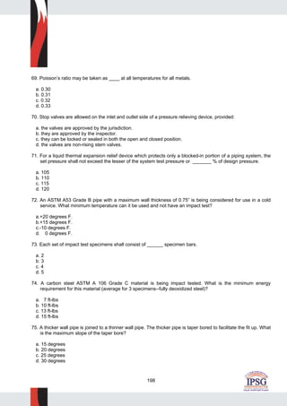 198
69. Poisson’s ratio may be taken as ____ at all temperatures for all metals.
a. 0.30
b. 0.31
c. 0.32
d. 0.33
70. Stop valves are allowed on the inlet and outlet side of a pressure relieving device, provided:
a. the valves are approved by the jurisdiction.
b. they are approved by the inspector.
c. they can be locked or sealed in both the open and closed position.
d. the valves are non-rising stem valves.
71. For a liquid thermal expansion relief device which protects only a blocked-in portion of a piping system, the
set pressure shall not exceed the lesser of the system test pressure or _______ % of design pressure.
a. 105
b. 110
c. 115
d. 120
72. An ASTM A53 Grade B pipe with a maximum wall thickness of 0.75” is being considered for use in a cold
service. What minimum temperature can it be used and not have an impact test?
a.+20 degrees F.
b.+15 degrees F.
c.-10 degrees F.
d. 0 degrees F.
73. Each set of impact test specimens shall consist of ______ specimen bars.
a. 2
b. 3
c. 4
d. 5
74. A carbon steel ASTM A 106 Grade C material is being impact tested. What is the minimum energy
requirement for this material (average for 3 specimens--fully deoxidized steel)?
a. 7 ft-lbs
b. 10 ft-lbs
c. 13 ft-lbs
d. 15 ft-lbs
75. A thicker wall pipe is joined to a thinner wall pipe. The thicker pipe is taper bored to facilitate the fit up. What
is the maximum slope of the taper bore?
a. 15 degrees
b. 20 degrees
c. 25 degrees
d. 30 degrees
 