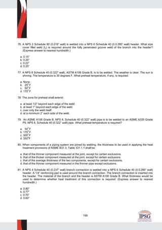 199
76. A NPS 2 Schedule 80 (0.218” wall) is welded into a NPS 6 Schedule 40 (0.0.280” wall) header. What size
cover fillet weld (tc) is required around the fully penetrated groove weld of the branch into the header?
(Express answer to nearest hundredth.)
a. 0.15”
b. 0.20”
c. 0.22”
d. 0.25”
77. A NPS 8 Schedule 40 (0.322” wall), ASTM A106 Grade B, is to be welded. The weather is clear. The sun is
shining. The temperature is 30 degrees F. What preheat temperature, if any, is required.
a. None
b. 25
0
F
c. 500
F
d. 1750
F
78. The zone for preheat shall extend:
a. at least 1/2” beyond each edge of the weld.
b. at least 1” beyond each edge of the weld.
c. over only the weld itself.
d. at a minimum 2” each side of the weld.
79. An ASME A106 Grade B, NPS 8, Schedule 40 (0.322” wall) pipe is to be welded to an ASME A335 Grade
P9, NPS 8, Schedule 40 (0.322” wall) pipe. What preheat temperature is required?
a. 50
0
F
b. 1750
F
c. 3000
F
d. 3500
F
80. When components of a piping system are joined by welding, the thickness to be used in applying the heat
treatment provisions of ASME B31.3, Table 331.1.1 shall be:
a. that of the thinner component measured at the joint, except for certain exclusions.
b. that of the thicker component measured at the joint, except for certain exclusions.
c. that of the average thickness of the two components, except for certain exclusions.
d. that of the thinner component measured in the thinner pipe except exclusions.
81. A NPS 4 Schedule 40 (0.237” wall) branch connection is welded into a NPS 6 Schedule 40 (0.0.280” wall)
header. A 1/4” reinforcing pad is used around the branch connection. The branch connection is inserted into
the header. The material of the branch and the header is ASTM A106 Grade B. What thickness would be
used to determine whether heat treatment of this connection is required. (Express answer to nearest
hundredth.)
a. 0.80”
b. 0.77”
c. 0.70”
d. 0.60”
 