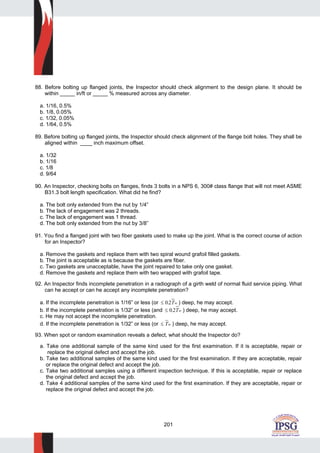 201
88. Before bolting up flanged joints, the Inspector should check alignment to the design plane. It should be
within _____ in/ft or _____ % measured across any diameter.
a. 1/16, 0.5%
b. 1/8, 0.05%
c. 1/32, 0.05%
d. 1/64, 0.5%
89. Before bolting up flanged joints, the Inspector should check alignment of the flange bolt holes. They shall be
aligned within ____ inch maximum offset.
a. 1/32
b. 1/16
c. 1/8
d. 9/64
90. An Inspector, checking bolts on flanges, finds 3 bolts in a NPS 6, 300# class flange that will not meet ASME
B31.3 bolt length specification. What did he find?
a. The bolt only extended from the nut by 1/4”
b. The lack of engagement was 2 threads.
c. The lack of engagement was 1 thread.
d. The bolt only extended from the nut by 3/8”
91. You find a flanged joint with two fiber gaskets used to make up the joint. What is the correct course of action
for an Inspector?
a. Remove the gaskets and replace them with two spiral wound grafoil filled gaskets.
b. The joint is acceptable as is because the gaskets are fiber.
c. Two gaskets are unacceptable, have the joint repaired to take only one gasket.
d. Remove the gaskets and replace them with two wrapped with grafoil tape.
92. An Inspector finds incomplete penetration in a radiograph of a girth weld of normal fluid service piping. What
can he accept or can he accept any incomplete penetration?
a. If the incomplete penetration is 1/16” or less (or ≤ 0 2. Tw ) deep, he may accept.
b. If the incomplete penetration is 1/32” or less (and ≤ 0 2. Tw ) deep, he may accept.
c. He may not accept the incomplete penetration.
d. If the incomplete penetration is 1/32” or less (or ≤ Tw ) deep, he may accept.
93. When spot or random examination reveals a defect, what should the Inspector do?
a. Take one additional sample of the same kind used for the first examination. If it is acceptable, repair or
replace the original defect and accept the job.
b. Take two additional samples of the same kind used for the first examination. If they are acceptable, repair
or replace the original defect and accept the job.
c. Take two additional samples using a different inspection technique. If this is acceptable, repair or replace
the original defect and accept the job.
d. Take 4 additional samples of the same kind used for the first examination. If they are acceptable, repair or
replace the original defect and accept the job.
 