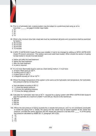 202
94. Prior to a hydrostatic test, a piping system may be subject to a preliminary test using air at no
more than ______ psi gage to locate major leaks.
a. 45
b. 35
c. 25
d. 15
95. What is the minimum time that a leak test must be maintained (all joints and connections shall be examined
for leaks).?
a. 60 minutes
b. 45 minutes
c. 30 minutes
d. 10 minutes
96. A NPS 10 ASTM A335 Grade P9 pipe was installed. It had to be changed by adding an NPS 6 ASTM A335
Grade P9 branch connection. The weld(s) were post weld heat treated. When should this section of piping
be leak tested or should it be leak tested?
a. before and after the heat treatment
b. before the heat treatment
c. after the heat treatment
d. no test is required.
97. If a non-toxic flammable liquid is used as a leak testing medium, it must have:
a. at least a flash point of 120
0
F.
b. a boiling point of 1500
F.
c. a vapor point of 1000
F.
d. a Staybolt viscosity of 120 at 1220
F.
98. Where the design temperature of the system is the same as the hydrostatic test temperature, the hydrostatic
test pressure shall be not less than:
a. that calculated according to B31.3.
b. 1.1 times the design pressure.
c. 1.25 times the operating pressure.
d. 1.5 times the design pressure.
99. Calculate the hydrostatic leak test at 700
F. required for a piping system with NPS 6 ASTM A106 Grade B
pipe that operates at a maximum of 6000
F and 400 psi. Round to the nearest psi.
a. 500 psi
b. 600 psi
c. 694 psi
d. 440 psi
100. Where the test pressure of piping exceeds the a vessels test pressure, and it is not considered practicable
to isolate the piping from a vessel, the piping and the vessel may be tested together at the vessel test
pressure, provided the owner approves and the vessel test pressure is not less than _____ % of the piping
test pressure calculated by ASME B31.3, paragraph 345.4.2(b).
a. 67
b. 77
c. 85
d. 110
 