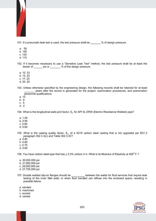 203
101. If a pneumatic leak test is used, the test pressure shall be _______ % of design pressure.
a. 50
b. 150
c. 125
d. 110
102. If it becomes necessary to use a “Sensitive Leak Test” method, the test pressure shall be at least the
lesser of ______ psi or _______ % of the design pressure.
a. 10, 33
b. 15, 25
c. 17, 23
d. 20, 20
103. Unless otherwise specified by the engineering design, the following records shall be retained for at least
_______ years after the record is generated for the project: examination procedures, and examination
personnel qualifications.
a. 10
b. 8
c. 5
d. 2
104. What is the longitudinal weld joint factor, Ej, for API 5L ERW (Electric Resistance Welded) pipe?
a. 1.00
b. 0.95
c. 0.85
d. 0.60
105. What is the casting quality factor, Ec, of a A216 carbon steel casting that is not upgraded per B31.3
paragraph 302.3.3(c) and Table 302.3.3C?
a. 0.85
b. 0.80
c. 0.75
d. 0.60
106. You have carbon steel pipe that has < 0.3% carbon in it. What is its Modulus of Elasticity at 4000
F.?
a. 30,000,000 psi
b. 31,900,000 psi
c. 29,000,000 psi
d. 27,700,000 psi
107. Double welded slip-on flanges should be _________ between the welds for fluid services that require leak
testing of the inner fillet weld, or when fluid handled can diffuse into the enclosed space, resulting in
possible failure.
a. sanded
b. machined
c. scored
d. vented
 