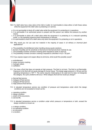 204
108. If a relief valve has a stop valve at the inlet or outlet. Is it permissible to close either or both these valves
while the equipment the relief valve is protecting is in service.
a. It is not permissible to block off a relief valve while the equipment it is protecting is in operations.
b. It is permissible if an authorized person is present and this person can relieve the pressure by another
means.
c. It is permissible to block off a relief valve while the equipment it is protecting is in a reduced operating
mode, i.e. the operating pressure and/or temperature is reduced.
d. It is permissible to block off a relief valve only when the equipment it is protecting is not in operations.
109. Why would you not use cast iron material in the majority of cases in oil refinery or chemical plant
applications?
a. The possibility of embrittlement when handling strong caustic solutions.
b. Its lack of ductility and its sensitivity to thermal and mechanical shock restricts its use.
c. The possibility of stress corrosion cracking when exposed to acids or wet H2S.
d. The possibility of stress corrosion cracking if exposed to chlorides in H2O > 50 ppm.
110. If you expose copper and copper alloys to ammonia, what would this possibly cause?
a. embrittlement
b. stress corrosion cracking
c. hydrogen attack
d. sulfidation
111. You have a fluid that does not operate at high pressure. The fluid is not toxic. The fluid is not flammable.
Exposure to the fluid will not cause damage to human tissue. The design gage pressure is 120 psi and the
operating temperature is 100
0
F. The owner requires metal piping to be used and he does not designate
the category. No cyclic problems will occur. What category fluid service would you design?
a. Normal fluid service.
b. Category D fluid service.
c. Category M fluid service.
d. High pressure fluid service.
112. In elevated temperature service any condition of pressure and temperature under which the design
conditions are not exceeded is known as the:
a. operating condition.
b. design condition.
c. extent of the excursions.
d. service life.
113. In elevated temperature service a condition under which pressure or temperature or both, exceed the
design conditions is known as:
a. a design condition.
b. an operating condition.
c. an excursion.
d. a duration.
 