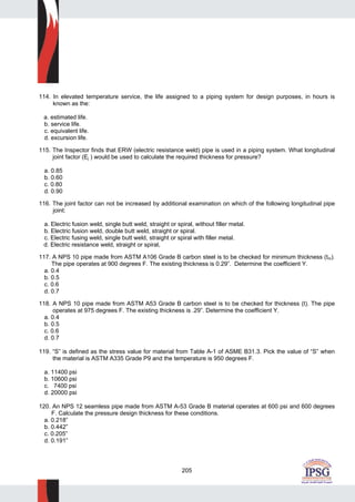 205
114. In elevated temperature service, the life assigned to a piping system for design purposes, in hours is
known as the:
a. estimated life.
b. service life.
c. equivalent life.
d. excursion life.
115. The Inspector finds that ERW (electric resistance weld) pipe is used in a piping system. What longitudinal
joint factor (Ej ) would be used to calculate the required thickness for pressure?
a. 0.85
b. 0.60
c. 0.80
d. 0.90
116. The joint factor can not be increased by additional examination on which of the following longitudinal pipe
joint:
a. Electric fusion weld, single butt weld, straight or spiral, without filler metal.
b. Electric fusion weld, double butt weld, straight or spiral.
c. Electric fusing weld, single butt weld, straight or spiral with filler metal.
d. Electric resistance weld, straight or spiral,
117. A NPS 10 pipe made from ASTM A106 Grade B carbon steel is to be checked for minimum thickness (tm).
The pipe operates at 900 degrees F. The existing thickness is 0.29”. Determine the coefficient Y.
a. 0.4
b. 0.5
c. 0.6
d. 0.7
118. A NPS 10 pipe made from ASTM A53 Grade B carbon steel is to be checked for thickness (t). The pipe
operates at 975 degrees F. The existing thickness is .29”. Determine the coefficient Y.
a. 0.4
b. 0.5
c. 0.6
d. 0.7
119. “S” is defined as the stress value for material from Table A-1 of ASME B31.3. Pick the value of “S” when
the material is ASTM A335 Grade P9 and the temperature is 950 degrees F.
a. 11400 psi
b. 10600 psi
c. 7400 psi
d. 20000 psi
120. An NPS 12 seamless pipe made from ASTM A-53 Grade B material operates at 600 psi and 600 degrees
F. Calculate the pressure design thickness for these conditions.
a. 0.218”
b. 0.442”
c. 0.205”
d. 0.191”
 