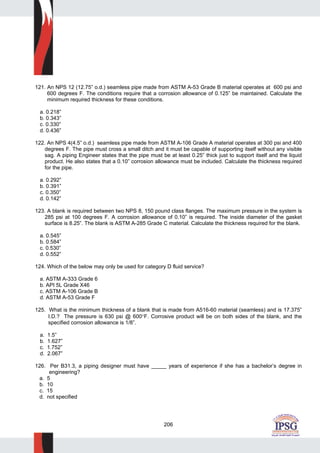 206
121. An NPS 12 (12.75” o.d.) seamless pipe made from ASTM A-53 Grade B material operates at 600 psi and
600 degrees F. The conditions require that a corrosion allowance of 0.125” be maintained. Calculate the
minimum required thickness for these conditions.
a. 0.218”
b. 0.343”
c. 0.330”
d. 0.436”
122. An NPS 4(4.5” o.d.) seamless pipe made from ASTM A-106 Grade A material operates at 300 psi and 400
degrees F. The pipe must cross a small ditch and it must be capable of supporting itself without any visible
sag. A piping Engineer states that the pipe must be at least 0.25” thick just to support itself and the liquid
product. He also states that a 0.10” corrosion allowance must be included. Calculate the thickness required
for the pipe.
a. 0.292”
b. 0.391”
c. 0.350”
d. 0.142”
123. A blank is required between two NPS 8, 150 pound class flanges. The maximum pressure in the system is
285 psi at 100 degrees F. A corrosion allowance of 0.10” is required. The inside diameter of the gasket
surface is 8.25”. The blank is ASTM A-285 Grade C material. Calculate the thickness required for the blank.
a. 0.545”
b. 0.584”
c. 0.530”
d. 0.552”
124. Which of the below may only be used for category D fluid service?
a. ASTM A-333 Grade 6
b. API 5L Grade X46
c. ASTM A-106 Grade B
d. ASTM A-53 Grade F
125. What is the minimum thickness of a blank that is made from A516-60 material (seamless) and is 17.375”
I.D.? The pressure is 630 psi @ 600°F. Corrosive product will be on both sides of the blank, and the
specified corrosion allowance is 1/8”.
a. 1.5”
b. 1.627”
c. 1.752”
d. 2.067”
126. Per B31.3, a piping designer must have _____ years of experience if she has a bachelor’s degree in
engineering?
a. 5
b. 10
c. 15
d. not specified
 