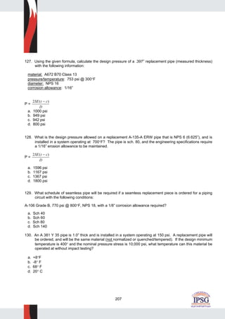 207
127. Using the given formula, calculate the design pressure of a .397” replacement pipe (measured thickness)
with the following information:
material: A672 B70 Class 13
pressure/temperature: 753 psi @ 300°F
diameter: NPS 16
corrosion allowance: 1/16”
P =
2SE t c
D
( )−
a. 1000 psi
b. 949 psi
c. 942 psi
d. 800 psi
128. What is the design pressure allowed on a replacement A-135-A ERW pipe that is NPS 6 (6.625”), and is
installed in a system operating at 700°F? The pipe is sch. 80, and the engineering specifications require
a 1/16” erosion allowance to be maintained.
P =
2SE t c
D
( )−
a. 1596 psi
b. 1167 psi
c. 1367 psi
d. 1800 psi
129. What schedule of seamless pipe will be required if a seamless replacement piece is ordered for a piping
circuit with the following conditions:
A-106 Grade B, 770 psi @ 800°F, NPS 18, with a 1/8” corrosion allowance required?
a. Sch 40
b. Sch 60
c. Sch 80
d. Sch 140
130. An A 381 Y 35 pipe is 1.0” thick and is installed in a system operating at 150 psi. A replacement pipe will
be ordered, and will be the same material (not normalized or quenched/tempered). If the design minimum
temperature is 400° and the nominal pressure stress is 10,000 psi, what temperature can this material be
operated at without impact testing?
a. +8°F
b. -8° F
c. 68° F
d. 20° C
 