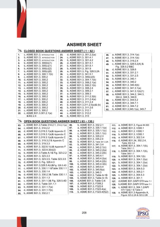 208
ANSWER SHEET
CLOSED BOOK QUESTIONS ANSWER SHEET ( 1 ~ 62 )
1. c, ASME B31.3, INTRODUCTION
2. b, ASME B31.3, INTRODUCTION
3. a, ASME B31.3, INTRODUCTION
4. b, ASME B31.3, 300(b)(1)
5. b, ASME B31.3, 300(c)(1)
6. b, ASME B31.3, 300(c)(2)
7. b, ASME B31.3, 300(c)(6)
8. a, ASME B31.3, 300.1.1(b)
9. c, ASME B31.3, 300.2
10. d, ASME B31.3, 300.2
11. a, ASME B31.3, 300.2
12. b, ASME B31.3, 300.2
13. c, ASME B31.3, 300.2
14. a, ASME B31.3, 300.2
15. b, ASME B31.3, 300.2
16. a, ASME B31.3, 300.2
17. c, ASME B31.3, 300.2
18. c, ASME B31.3, 300.2
19. c, ASME B31.3, 300.2
20. d, ASME B31.3, 300.2
21. c, ASME B31.3, 300.2
22. c, ASME B31.3,301.2.1(a)
&302.2.4
23. d, ASME B31.3, 301.2.2(a)
24. c, ASME B31.3, 301.4.1
25. b, ASME B31.3, 301.4.2
26. d, ASME B31.3, 301.5.1
27. b, ASME B31.3, 301.6.1
28. b, ASME B31.3, 301.9
29. a, ASME B31.3, Fig. 328.5.2A
30. c, ASME B31.3, 341.5.1
31. d, ASME B31.3, 300(c)(5)
32. b, ASME B31.3, 304.1.1(b)
33. d, ASME B31.3, 308.2.1(a)
34. c, ASME B31.3, 308.2.1(b)
35. b, ASME B31.3, 308.2.4
36. b, ASME B31.3, 309.2.1
37. a, ASME B31.3, 309.3
38. b, ASME B31.3, 311.2.3(b)
39. a, ASME B31.3, 311.2.4(a)
40. d, ASME B31.3, 311.2.4
41. b, ASME B31.3,311.2.5(a)& (b)
42. b, ASME B31.3, 311.2.6
43. c, ASME B31.3, 312.1
44. c, ASME B31.3, 312.2
45. b, ASME B31.3, 313
46. a, ASME B31.3, 314.1(a)
47. b, ASME B31.3, 314.1(b)
48. b, ASME B31.3, 319.2.4
49. c, ASME B31.3, 328.5.2(A) &
Fig. 328.5.2 B&C
50. d, ASME B31.3, 328.6
51. d, ASME B31.3, 331.2.1
52. b, ASME B31.3, 331.2.5
53. b, ASME B31.3, 340.1
54. a, ASME B31.3, 340.2
55. a, ASME B31.3, 340.4(b)
56. c, ASME B31.3, 341.3.1(a)
57. c, ASME B31.3, 341.3.1(b)(1)
58. a, ASME B31.3, 344.2, 344.3,
344.4, 344.5, 344.6
59. c, ASME B31.3, 344.5.2
60. d, ASME B31.3, 344.7.1
61. d, ASME B31.3, 344.7.2
62. b, ASME B31.3,345.1(a), 345.7
OPEN BOOK QUESTIONS ANSWER SHEET ( 63 ~ 130 )
63. c, ASME B31.3,Table 314.2.1, 314.2.1(a)
64. c, ASME B31.3, 314.2.2
65. d, ASME B31.3,319.3.1(a)& Appendix C
66. a, ASME B31.3,319.3.1(a)& Appendix C
67. c, ASME B31.3,319.3.1(a)& Appendix C
68. a, ASME B31.3, 319.3.2 & Appendix C
69. a, ASME B31.3, 319.3.3
70. c, ASME B31.3, 322.6.1(c)& Appendix F
71. d, ASME B31.3, 322.6.3(b)(2)
72. b, ASME B31.3,Table A-1& Fig. 323.2.2
73. b, ASME B31.3, 323.3.3
74. d, ASME B31.3, 323.3.5, Table 323.3.5
75. d, ASME B31.3, Fig. 328.4.3
76. a, ASME B31.3,328.5.4(c)&Fig. 328.5.4D
77. c, ASME B31.3, 330.1.1 &Table 330.1.1
78. b, ASME B31.3, 330.1.4
79. d, ASME B31.3, 330.2.3& Table 330.1.1
80. b, ASME B31.3, 331.1.3
81. c, ASME B31.3, 331.1.3& Fig. 328.5.4D
82. c, ASME B31.3, Table 331.1.1
83. b, ASME B31.3, 331.1.7(a)
84. d, ASME B31.3, 331.1.7(b)
85. b, ASME B31.3, 332.2.1
86. b, ASME B31.3, 332.2.1
87. a, ASME B31.3, 335.1.1(a)
88. a, ASME B31.3, 335.1.1(c)
89. c, ASME B31.3, 335.1.1(c)
90. b, ASME B31.3, 335.2.3
91. c, ASME B31.3, 335.2.4
92. b, ASME B31.3, Table 341.3.2A
93. b, ASME B31.3, 341.3.4
94. c, ASME B31.3, 345.2.1(c)
95. d, ASME B31.3, 345.2.2(a)
96. c, ASME B31.3, 345.2.2(b)
97. a, ASME B31.3, 345.4.1
98. d, ASME B31.3, 345.4.2(a)
99. c, ASME B31.3, 345.4.2(b)
100. b, ASME B31.3, 345.4.3(b)
101. d, ASME B31.3, 345.5.4
102. b, ASME B31.3, 345.8(a)
103. c, ASME B31.3, 346.3
104. c, ASME B31.3, Table A-1B
105. b, ASME B31.3, Table A-1A
106. d,ASME B31.3, Table C-6
107. d, ASME B31.3, F308.2
108. b, ASME B31.3, F322.6
109. b, ASME B31.3, F323.4(a)
110. b, ASME B31.3, F323.4(f)(2)
111. a, ASME B31.3, Figure M-300
112. a, ASME B31.3, V300.1
113. c, ASME B31.3, V300.1
114. b, ASME B31.3, V300.1
115. a, ASME B31.3, 302.3.4
116. d, ASME B31.34, 302.2.4,
Table 302.3.4
117. a, ASME B31.3, 304.1.1(b),
Table 304.1.1
118. c, ASME B31.3, 304.1.1(b),
Table 304.1.1
119. b, ASME B31.3, 304.1(b)
120. a, ASME B31.3, 304.1.2(a)
121. b, ASME B31.3, 304.1.2(a)
122. b, ASME B31.3, 304.1.2(a)
123. a, ASME B31.3, 304.5.3
124. d, ASME B31.3, 305.2.1
125. c, ASME B31.3, 304.5.3
126. a, ASME B31.3, 301.1
127. d,ASME B31.3/API 570Table 7-1
128. b,ASME B31.3/API 570Table 7-1
129. c, ASME B31.3, 304.1.2/API
574 Table 1 & Table 3
130. a, ASME B31.3 Appendix A,
Figure 323.2.2A & 323.2.2B
 
