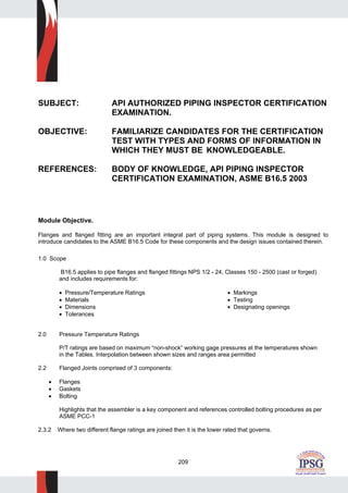 209
SUBJECT: API AUTHORIZED PIPING INSPECTOR CERTIFICATION
EXAMINATION.
OBJECTIVE: FAMILIARIZE CANDIDATES FOR THE CERTIFICATION
TEST WITH TYPES AND FORMS OF INFORMATION IN
WHICH THEY MUST BE KNOWLEDGEABLE.
REFERENCES: BODY OF KNOWLEDGE, API PIPING INSPECTOR
CERTIFICATION EXAMINATION, ASME B16.5 2003
Module Objective.
Flanges and flanged fitting are an important integral part of piping systems. This module is designed to
introduce candidates to the ASME B16.5 Code for these components and the design issues contained therein.
1.0 Scope
B16.5 applies to pipe flanges and flanged fittings NPS 1/2 - 24, Classes 150 - 2500 (cast or forged)
and includes requirements for:
• Pressure/Temperature Ratings • Markings
• Materials • Testing
• Dimensions • Designating openings
• Tolerances
2.0 Pressure Temperature Ratings
P/T ratings are based on maximum “non-shock” working gage pressures at the temperatures shown
in the Tables. Interpolation between shown sizes and ranges area permitted
2.2 Flanged Joints comprised of 3 components:
• Flanges
• Gaskets
• Bolting
Highlights that the assembler is a key component and references controlled bolting procedures as per
ASME PCC-1
2.3.2 Where two different flange ratings are joined then it is the lower rated that governs.
 