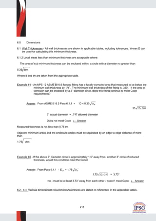 211
6.0 Dimensions
6.1 Wall Thicknesses - All wall thicknesses are shown in applicable tables, including tolerances. Annex D can
be used for calculating this minimum thickness.
6.1.2 Local areas less than minimum thickness are acceptable where:
The area of sub minimum thickness can be enclosed within a circle with a diameter no greater than
0.35 dtm
Where d and tm are taken from the appropriate table.
Example #1 - An NPS 12 ASME B16.5 flanged fitting has a locally corroded area that measured to be below the
minimum wall thickness by 1/8”. The minimum wall thickness of the fitting is .380”. If the area of
corrosion can be enclosed by a 3”-diameter circle, does this fitting continue to meet Code
requirements?
Answer: From ASME B16.5 Para 6.1.1 = D = 0.35 dtm
.35 12 380x.
3” actual diameter > .747 allowed diameter
Does not meet Code ← Answer
Measured thickness is not less than 0.75 tm
Adjacent minimum areas and the enclosure circles must be separated by an edge to edge distance of more
than
1.75 dtm
Example #2 - If the above 3” diameter circle is approximately 1.5” away from another 3” circle of reduced
thickness, would this condition meet the Code?
Answer: From Para 6.1.1 - E D = 1.75 dtm
1.75 12 380x. = 3.73”
No - must be at least 3.73” away from each other - doesn’t meet Code ← Answer
6.2 - 6.4 Various dimensional requirements/tolerances are stated or referenced in the applicable tables.
 
