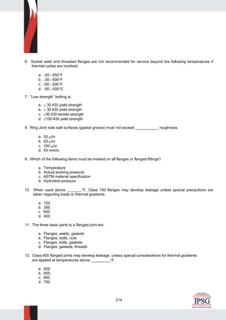 214
6. Socket weld and threaded flanges are not recommended for service beyond the following temperatures if
thermal cycles are involved:
a. -20 - 650°F
b. -30 - 600°F
c. -50 - 500°F
d. -50 - 500°C
7. “Low strength” bolting is:
a. ≤ 30 KSI yield strength
b. ≥ 30 KSI yield strength
c. ≥30 KSI tensile strength
d. ≥100 KSI yield strength
8. Ring Joint side wall surfaces (gasket groove) must not exceed ___________ roughness.
a. 50 μ/in
b. 63 μ/in
c. 100 μ/in
d. 63 mm/in
9. Which of the following items must be marked on all flanges or flanged fittings?
a. Temperature
b. Actual working pressure
c. ASTM material specification
d. Hydrotest pressure
10. When used above _______°F, Class 150 flanges may develop leakage unless special precautions are
taken regarding loads or thermal gradients.
a. 150
b. 300
c. 600
d. 400
11. The three basic parts to a flanged joint are:
a. Flanges, welds, gaskets
b. Flanges, bolts, nuts
c. Flanges, bolts, gaskets
d. Flanges, gaskets, threads
12. Class 600 flanged joints may develop leakage, unless special considerations for thermal gradients
are applied at temperatures above _________°F.
a. 600
b. 800
c. 950
d. 750
 