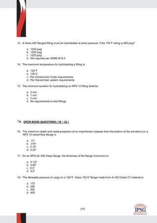 215
13. A Class 400 flanged fitting must be hydrotested at what pressure, if the 100°F rating is 800 psig?
a. 1020 psig
b. 1200 psig
c. 1225 psig
d. Not required per ASME B16.5
14. The maximum temperature for hydrotesting a fitting is:
a. 125°F
b. 125°C
c. Per Construction Code requirements
d. Per Owner/User system requirements
15. The minimum duration for hydrotesting on NPS 12 fitting shall be:
a. 2 min.
b. 1 min.
c. 3 min.
d. No requirements to test fittings
OPEN BOOK QUESTIONS ( 16 ~ 32 )
16. The maximum depth and radial projection of an imperfection (deeper than the bottom of the serration) on a
NPS 14 raised face flange is:
a. .31”
b. .018”
c. 0.18”
d. 0.25”
17. On an NPS 24, 600 Class flange, the thickness of the flange (minimum) is:
a. 4 1/2”
b. 3.00”
c. 6.0”
d. 4.0”
18. The allowable pressure (in psig) on a 100°F, Class 150 8” flange made from A-182 Grade F2 material is:
a. 170
b. 290
c. 300
d. 400
 