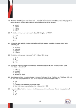 216
19. If a Class 1500 flange is to be made from A-182 F347 stainless steel and will be used at 280 psig with a
carbon content of .09%, at what maximum temperature can this flange be used?
a. 1000°F
b. 1300°F
c. 1180°F
d. 2000°F
20. What is the minimum wall thickness of a Class 900 fitting that is NPS 16?
a. 1.56”
b. 2.6”
c. 3.2”
d. 4.1”
21. What is the rated working pressure of a flanged fitting that is a 400 Class with a material stress value
of 16,200 psi?
a. 1000 psig
b. 1500 psig
c. 800 psig
d. 740 psig
22. What is the minimum wall thickness of a NPS 5 Class 1500 fitting?
a. .091”
b. .91”
c. 1.00”
d. 1.15”
23. What is the maximum system hydrostatic test pressure required for a Class 300 flange that is made
from Group 1.10 material?
a. 1125 psig
b. 450 psig
c. 1000 psig
d. None of the above
24. A local area has been thinned on the wall thickness of a flanged fitting. The fitting is NPS 8 Class 400, and
the local area has been thinned to .400”. Is this corrosion acceptable per ASME B16.5?
a. Yes
b. No
c. Cannot be calculated from information given.
d. Wall thicknesses may not be less than that shown in B16.5.
25. In question #24, what is the maximum circular area of subminimum thickness allowed, in square inches?
a. 2.75
b. .74
c. 1.85
d. .431
 