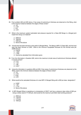 217
26. From problem #24 and #25 above, if two areas of subminimum thickness are observed on the fitting, what
is the minimum distance between the edges of these circles?
a. 3.0”
b. 2.70”
c. 8.0”
d. 3.70”
27. What is the maximum system hydrostatic test pressure required for a Class 600 flange in a flanged joint
made from Group 3.5 material?
a. 2250 psi
b. 1500 psi
c. 1000 psi
d. None of the above
28. A local area has been thinned on the wall of a flanged fitting. The fitting is NPS 12 Class 900, and the local
area has been thinned to 0.945”. What is the minimum acceptable thickness for this thinned area per
ASME B16.5?
a. 0.9375”
b. 1.250”
c. 1.750”
d. Cannot be calculated from information given.
29. From the information in Question #28, what is the maximum circular area of subminimum thickness allowed
in square inches?
a. 2.75”
b. 1.33”
c. 1.85”
d. 0.431”
30. Using the information in questions #28 and #29, if two areas of subminimum thickness are observed on the
fitting, what is the minimum distance between the edges of these circles?
a. 3.0”
b. 2.70”
c. 6.52”
d. 4.70”
31. What would be the calculated thickness of a new NPS 14 flanged fitting with a 900 psi class designation?
a. 0.830”
b. 1.28”
c. 1.112”
d. None of the above
32. A NPS flanged fitting is operating at a temperature of 650°F and has a pressure class rating of 600 psi.
Using a stress value of 17,400 psi, what would be the maximum permitted rated working pressure?
a. 2000 psi
b. 1193 psi
c. 1175 psi
d. 1500 psi
 