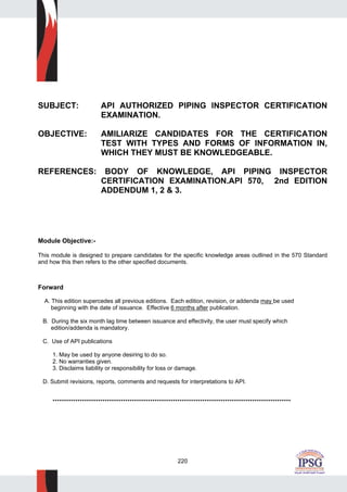 220
SUBJECT: API AUTHORIZED PIPING INSPECTOR CERTIFICATION
EXAMINATION.
OBJECTIVE: AMILIARIZE CANDIDATES FOR THE CERTIFICATION
TEST WITH TYPES AND FORMS OF INFORMATION IN,
WHICH THEY MUST BE KNOWLEDGEABLE.
REFERENCES: BODY OF KNOWLEDGE, API PIPING INSPECTOR
CERTIFICATION EXAMINATION.API 570, 2nd EDITION
ADDENDUM 1, 2 & 3.
Module Objective:-
This module is designed to prepare candidates for the specific knowledge areas outlined in the 570 Standard
and how this then refers to the other specified documents.
Forward
A. This edition supercedes all previous editions. Each edition, revision, or addenda may be used
beginning with the date of issuance. Effective 6 months after publication.
B. During the six month lag time between issuance and effectivity, the user must specify which
edition/addenda is mandatory.
C. Use of API publications
1. May be used by anyone desiring to do so.
2. No warranties given.
3. Disclaims liability or responsibility for loss or damage.
D. Submit revisions, reports, comments and requests for interpretations to API.
*********************************************************************************************************
 