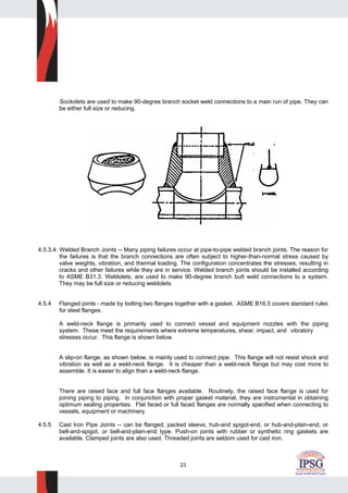 23
Sockolets are used to make 90-degree branch socket weld connections to a main run of pipe. They can
be either full size or reducing.
4.5.3.4. Welded Branch Joints -- Many piping failures occur at pipe-to-pipe welded branch joints. The reason for
the failures is that the branch connections are often subject to higher-than-normal stress caused by
valve weights, vibration, and thermal loading. The configuration concentrates the stresses, resulting in
cracks and other failures while they are in service. Welded branch joints should be installed according
to ASME B31.3. Weldolets, are used to make 90-degree branch butt weld connections to a system.
They may be full size or reducing weldolets.
4.5.4 Flanged joints - made by bolting two flanges together with a gasket. ASME B16.5 covers standard rules
for steel flanges.
A weld-neck flange is primarily used to connect vessel and equipment nozzles with the piping
system. These meet the requirements where extreme temperatures, shear, impact, and vibratory
stresses occur. This flange is shown below.
A slip-on flange, as shown below, is mainly used to connect pipe. This flange will not resist shock and
vibration as well as a weld-neck flange. It is cheaper than a weld-neck flange but may cost more to
assemble. It is easier to align than a weld-neck flange.
There are raised face and full face flanges available. Routinely, the raised face flange is used for
joining piping to piping. In conjunction with proper gasket material, they are instrumental in obtaining
optimum sealing properties. Flat faced or full faced flanges are normally specified when connecting to
vessels, equipment or machinery.
4.5.5. Cast Iron Pipe Joints -- can be flanged, packed sleeve, hub-and spigot-end, or hub-and-plain-end, or
bell-and-spigot, or bell-and-plain-end type. Push-on joints with rubber or synthetic ring gaskets are
available. Clamped joints are also used. Threaded joints are seldom used for cast iron.
 
