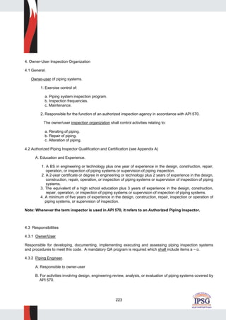 223
4. Owner-User Inspection Organization
4.1 General.
Owner-user of piping systems.
1. Exercise control of:
a. Piping system inspection program.
b. Inspection frequencies.
c. Maintenance.
2. Responsible for the function of an authorized inspection agency in accordance with API 570.
The owner/user inspection organization shall control activities relating to:
a. Rerating of piping.
b. Repair of piping.
c. Alteration of piping.
4.2 Authorized Piping Inspector Qualification and Certification (see Appendix A)
A. Education and Experience.
1. A BS in engineering or technology plus one year of experience in the design, construction, repair,
operation, or inspection of piping systems or supervision of piping inspection.
2. A 2-year certificate or degree in engineering or technology plus 2 years of experience in the design,
construction, repair, operation, or inspection of piping systems or supervision of inspection of piping
systems.
3. The equivalent of a high school education plus 3 years of experience in the design, construction,
repair, operation, or inspection of piping systems or supervision of inspection of piping systems.
4. A minimum of five years of experience in the design, construction, repair, inspection or operation of
piping systems, or supervision of inspection.
Note: Whenever the term inspector is used in API 570, it refers to an Authorized Piping Inspector.
4.3 Responsibilities
4.3.1 Owner/User
Responsible for developing, documenting, implementing executing and assessing piping inspection systems
and procedures to meet this code. A mandatory QA program is required which shall include items a – o.
4.3.2 Piping Engineer.
A. Responsible to owner-user
B. For activities involving design, engineering review, analysis, or evaluation of piping systems covered by
API 570.
 