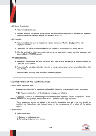 224
4.3.3 Repair Organization.
A. Responsible to owner-user.
B. Provides materials, equipment, quality control, and workmanship necessary to maintain and repair the
piping systems in accordance with the requirements of API 570.
4.3.4 Inspector.
A. Responsible to owner-user for inspections, repairs, alterations. Must be directly involved with
inspection activities.
B. Determines that the requirements of API 570 for inspection, examination, and testing are met.
C. May be assisted by other non-certified personnel. All examination results must be evaluated and
accepted by the API 570 Inspector.
4.3.5 Other Personnel.
A. Operating, maintenance, or other personnel who have special knowledge or expertise related to
particular piping systems.
B. Responsible for promptly making the inspector or piping engineer aware of any unusual conditions that
may develop.
C. Responsible for providing other assistance, where appropriate.
***************************************************************************************************************
SECTION 5-INSPECTION AND TESTING PRACTICES
5.1 Risk Based Inspection (RBI)
Paragraph added in 1997 to specifically address RBI. Highlights to remember from this paragraph:
*RBI - Assessments include both likelihood and consequence of failure.
*Likelihood - based on all forms of degradation and should be repeated if process changes are made.
Material selection and piping design are important factors. History of piping very important!
*Each assessment should be tailored to the specific degradation that will occur, and should be
modified (i.e. higher/lower risk factors) based on the consequence of a failure of the piping
system.
5.2 Preparation.
A. Safety precautions.
1. Because of products carried.
2. Particularly dangerous when opened.
 