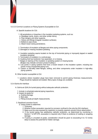 228
5.3.3.2 Common Locations on Piping Systems Susceptible to CUI.
A. Specific locations for CUI.
1. All penetrations or breaches in the insulation jacketing systems, such as:
a. Deadlegs (vents, drains, and other similar items).
b. Pipe hangers and other supports.
c. Valves and fittings (irregular insulation surfaces).
d. Bolted-on pipe shoes.
e. Steam tracer tubing penetrations.
2. Termination of insulation at flanges and other piping components.
3. Damaged or missing insulation jacketing.
4. Insulation jacketing seams located on the top of horizontal piping or improperly lapped or sealed
insulation jacketing.
5. Termination of insulation in a vertical pipe.
6. Caulking that has hardened, has separated, or is missing.
7. Bulges or staining of the insulation or jacketing system or missing bands.
(Bulges may indicate corrosion product buildup.)
8. Low points in piping systems that have a known breach in the insulation system, including low
points in long unsupported piping runs.
9. Carbon or low-alloy steel flanges, bolting, and other components under insulation in high-alloy
piping systems.
B. Other location susceptible to CUI.
1. Locations where insulation plugs have been removed to permit piping thickness measurements.
Plugs should be replaced and sealed. Many types of plugs are available.
5.3.4 Soil-to-Air Interface
A. Soil-to-air (S/A) for buried piping without adequate cathodic protection.
1. Include in scheduled external piping inspections.
2. Inspect at grade for:
a. Coating damage.
b. Bare pipe.
c. Pitting (include pit depth measurements.
3. Significant corrosion found.
a. Check further to determine:
1. Thickness.
2. Whether further excavation required (is corrosion confined to the only the S/A interface).
3. Make sure the area exposed by inspection is properly repaired--prevent future deterioration.
4. If the buried piping has satisfactory cathodic protection, as determined by monitoring in
Section 7 of API 570, excavation is required only if there is evidence of coating or wrapping
damage.
5. If piping is uncoated at grade, consideration should be given to excavating 6 to 12 inches
deep to assess the potential for hidden damage.
 