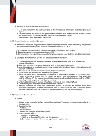 229
B. Concrete-to-air and Asphalt-to-air interfaces.
1. Look for evidence that the caulking or seal at the interface has deteriorated and allowed moisture
ingress.
2. If evidence exists that moisture has penetrated the interface seal, and the system is over 10 years
old, inspection may be required beneath the surface before sealing the joint
(Recommend if ANY doubt exists, INSPECT).
5.3.5 Service-Specific and Localized Corrosion.
A. An effective inspection program includes the following three elements, which help identify the potential
for service-specific and localized corrosion facilitate the selection of TML's.
1. An inspector with knowledge of the service and where corrosion is likely to occur.
2. Extensive use of nondestructive examination (NDE).
3. Communication from operating personnel when process upsets occur that may affect corrosion rates.
B. Examples of where service-specific and localized corrosion may occur.
1. Downstream of injection points and upstream of product separators, such as in hydroprocess
reactor effluent lines.
2. Dew-point corrosion in condensing streams, such as over-head fractionation.
3. Unanticipated acid or caustic carryover from processes into non-alloyed piping systems that are not
postweld heat treated.
4. Ammonium salt condensation locations in hydroprocess streams.
5. Mixed-phase flow and turbulent areas in acidic systems.
6. Mixed grades of carbon steel piping in hot corrosive oil service (450 degrees F or higher) and sulfur
content in the oil is greater than 0.5 percent by weight. Note that nonsilicon killed steel pipe
(ASTM A-53 and API 5L) may corrode at higher rates than silicon killed steel pipe (ASTM A-106)--
especially in high temperature sulfidic environments.
7. Underdeposit corrosion in slurries, crystallizing solutions, or coke producing fluids.
8. Chloride carryover in catalytic reformer regeneration systems.
9. Hot-spot corrosion on piping with external heat tracing. In services that become much more
corrosive to piping with increased temperature, such as caustic in carbon steel, corrosion or stress
corrosion cracking (SCC) can occur at hot spots that develop under low-flow conditions.
5.3.6 Erosion and Corrosion/Erosion.
A. Erosion.
1. Defined as the removal of surface material by the action of numerous individual impacts of solid or
liquid particles.
2. Characterized by:
a. Grooves.
b. Rounded holes.
c. Waves and valleys in a directional pattern.
3. Erosion damage occurs:
a. in areas of turbulent flow:
1. Such as at changes of direction in a piping system.
2. Downstream of control valves where vaporization may take place.
 