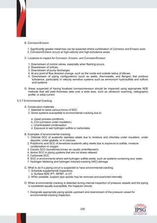 230
B. Corrosion/Erosion.
1. Significantly greater metal loss can be expected where combination of Corrosion and Erosion exist.
2. Corrosion/Erosion occurs at high-velocity and high-turbulence areas.
C. Locations to inspect for Corrosion, Erosion, and Corrosion/Erosion.
1. Downstream of control valves, especially when flashing occurs.
2. Downstream of orifices.
3. Downstream of pump discharges.
4. At any point of flow direction change, such as the inside and outside radius of elbows.
5. Downstream of piping configurations (such as welds, thermowells, and flanges) that produce
turbulence, particularly in velocity sensitive systems such as ammonium hydrosulfide and sulfuric
acid systems.
D. Areas suspected of having localized corrosion/erosion should be inspected using appropriate NDE
methods that will yield thickness data over a wide area, such as ultrasonic scanning, radiographic
profile, or eddy current.
5.3.7 Environmental Cracking.
A. Construction materials.
1. Selected to resist various forms of SCC.
2. Some systems susceptible to environmental cracking due to:
a. Upset process conditions.
b. CUI (corrosion under insulation).
c. Unanticipated condensation.
d. Exposure to wet hydrogen sulfide or carbonates.
B. Examples of environmental cracking:
1. Chloride SCC of austenitic stainless steels due to moisture and chlorides under insulation, under
deposits, under gaskets, or in crevices.
2. Polythionic acid SCC of sensitized austenitic alloy steels due to exposure to sulfide, moisture
condensation or oxygen.
3. Caustic SCC (sometimes known as caustic embrittlement).
4. Amine SCC in piping systems that are not stress relieved.
5. Carbonate SCC.
6. SCC in environments where wet hydrogen sulfide exists, such as systems containing sour water.
7. Hydrogen blistering and hydrogen induced cracking (HIC) damage.
C. What to do if a piping circuit is suspected to have environmental cracking.
1. Schedule supplemental inspections.
a. Surface NDE (PT, WFMT, or UT.
2. When possible, suspect pipe spools may be removed and examined internally.
D. When environmental cracking is detected during internal inspection of pressure vessels and the piping
is considered equally susceptible, the inspector should:
1. Designate appropriate piping spools upstream and downstream of the pressure vessel for
environmental cracking inspection.
 