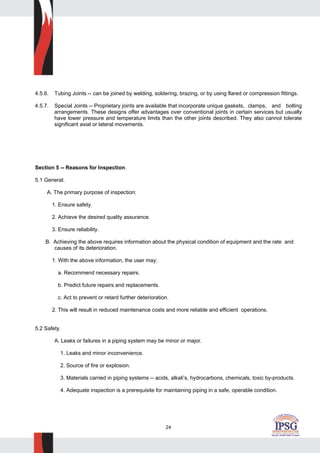 24
4.5.6. Tubing Joints -- can be joined by welding, soldering, brazing, or by using flared or compression fittings.
4.5.7. Special Joints -- Proprietary joints are available that incorporate unique gaskets, clamps, and bolting
arrangements. These designs offer advantages over conventional joints in certain services but usually
have lower pressure and temperature limits than the other joints described. They also cannot tolerate
significant axial or lateral movements.
Section 5 -- Reasons for Inspection.
5.1 General.
A. The primary purpose of inspection:
1. Ensure safety.
2. Achieve the desired quality assurance.
3. Ensure reliability.
B. Achieving the above requires information about the physical condition of equipment and the rate and
causes of its deterioration.
1. With the above information, the user may:
a. Recommend necessary repairs.
b. Predict future repairs and replacements.
c. Act to prevent or retard further deterioration.
2. This will result in reduced maintenance costs and more reliable and efficient operations.
5.2 Safety.
A. Leaks or failures in a piping system may be minor or major.
1. Leaks and minor inconvenience.
2. Source of fire or explosion.
3. Materials carried in piping systems -- acids, alkali’s, hydrocarbons, chemicals, toxic by-products.
4. Adequate inspection is a prerequisite for maintaining piping in a safe, operable condition.
 