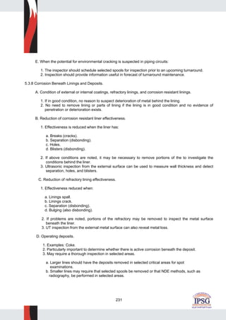 231
E. When the potential for environmental cracking is suspected in piping circuits:
1. The inspector should schedule selected spools for inspection prior to an upcoming turnaround.
2. Inspection should provide information useful in forecast of turnaround maintenance.
5.3.8 Corrosion Beneath Linings and Deposits.
A. Condition of external or internal coatings, refractory linings, and corrosion resistant linings.
1. If in good condition, no reason to suspect deterioration of metal behind the lining.
2. No need to remove lining or parts of lining if the lining is in good condition and no evidence of
penetration or deterioration exists.
B. Reduction of corrosion resistant liner effectiveness.
1. Effectiveness is reduced when the liner has:
a. Breaks (cracks).
b. Separation (disbonding).
c. Holes.
d. Blisters (disbonding).
2. If above conditions are noted, it may be necessary to remove portions of the to investigate the
conditions behind the liner.
3. Ultrasonic inspection from the external surface can be used to measure wall thickness and detect
separation, holes, and blisters.
C. Reduction of refractory lining effectiveness.
1. Effectiveness reduced when:
a. Linings spall.
b. Linings crack.
c. Separation (disbonding).
d. Bulging (also disbonding).
2. If problems are noted, portions of the refractory may be removed to inspect the metal surface
beneath the liner.
3. UT inspection from the external metal surface can also reveal metal loss.
D. Operating deposits.
1. Examples: Coke.
2. Particularly important to determine whether there is active corrosion beneath the deposit.
3. May require a thorough inspection in selected areas.
a. Larger lines should have the deposits removed in selected critical areas for spot
examinations.
b. Smaller lines may require that selected spools be removed or that NDE methods, such as
radiography, be performed in selected areas.
 