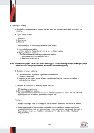 232
5.3.9 Fatigue Cracking.
A. Results from excessive cyclic stresses that are often well below the static yield strength of the
material.
B. Cyclic Stress causes:
1. Pressure.
2. Mechanical.
3. Thermal.
C. Cyclic Stress may be from low-cycle or high-cycle fatigue.
1. Low-cycle fatigue cracking.
a. Often related to the number of heat-up and cool-down cycles.
2. High-cycle fatigue cracking.
a. Usually related to excessive piping system vibration.
1. Machines (pumps, compressors, etc.).
2. Flow-induced vibrations.
Note: Refer to Paragraph 5.5.4 of API 570 for vibrating pipe surveillance requirement and to paragraph
7.5 of API 570 for design requirements associated with vibrating piping.
D. Detection of fatigue cracking.
1. Typically detected at points of high-stress concentrations.
a. Branch connections.
2. Locations where metals having different coefficients of thermal expansion are joined by
welding (thermal fatigue).
E. Preferred NDE methods of detecting fatigue cracking.
1. PT, liquid-penetrant testing.
2. MT, magnetic-particle testing.
3. AE, acoustic emission also may be used to detect the presence of cracks that are activated
by test pressures or stresses generated during the test.
F. Failure.
1. Fatigue cracking is likely to cause piping failure before it is detected with any NDE method.
2. Of the total number of fatigue cycles required to produce a failure, the vast majority are
required to initiate a crack and relatively fewer cycles are required to propagate the crack to
failure. Proper design and installation are necessary in order to prevent the initiation of
fatigue cracking.
 